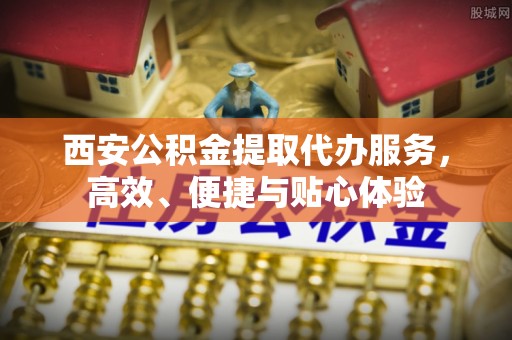 临夏西安公积金提取代办服务，高效、便捷与贴心体验