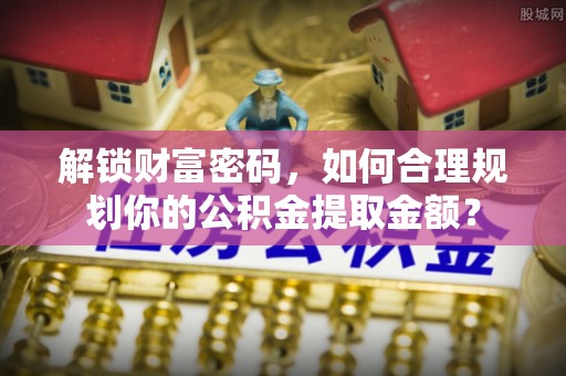 临夏解锁财富密码，如何合理规划你的公积金提取金额？